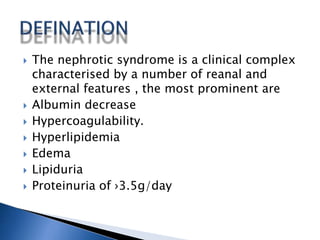  The nephrotic syndrome is a clinical complex
characterised by a number of reanal and
external features , the most prominent are
 Albumin decrease
 Hypercoagulability.
 Hyperlipidemia
 Edema
 Lipiduria
 Proteinuria of ›3.5g/day
 