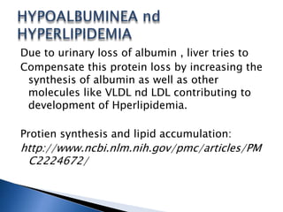 Due to urinary loss of albumin , liver tries to
Compensate this protein loss by increasing the
synthesis of albumin as well as other
molecules like VLDL nd LDL contributing to
development of Hperlipidemia.
Protien synthesis and lipid accumulation:
http://www.ncbi.nlm.nih.gov/pmc/articles/PM
C2224672/
 