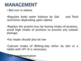 • Bed rest in edema
•Regulate body water balance by Salt and fluid
restriction depending upon edema
•Replace the protein loss by having intake of protiens,
avoid high intake of protiens to prevent any tubular
damage.
•Fat intake should also be low
•Calcium intake of 800mg/day either by diet or a
tablet with VIT-D is necessary.
•Iron supplementation
 
