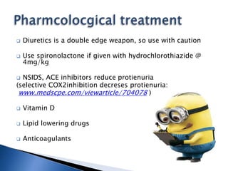  Diuretics is a double edge weapon, so use with caution
 Use spironolactone if given with hydrochlorothiazide @
4mg/kg
 NSIDS, ACE inhibitors reduce protienuria
(selective COX2inhibition decreses protienuria:
www.medscpe.com/viewarticle/704078 )
 Vitamin D
 Lipid lowering drugs
 Anticoagulants
 