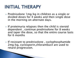  Prednisolone 1mg/kg in children as a single or
divided doses for 4 weeks and then single dose
in the morning on alternate days.
 If proteinuria relapses then the child is steroid
dependent , continue prednisolone for 8 weeks
and taper the dose, so that the entire course lasts
for 6 months
 If resistant to prednisolone , cyclophosphamide
2mg/kg, cyclosporin,chlorambucil are used to
retard progression.
 
