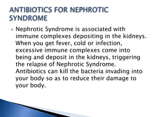  Nephrotic Syndrome is associated with
immune complexes depositing in the kidneys.
When you get fever, cold or infection,
excessive immune complexes come into
being and deposit in the kidneys, triggering
the relapse of Nephrotic Syndrome.
Antibiotics can kill the bacteria invading into
your body so as to reduce their damage to
your body.
 