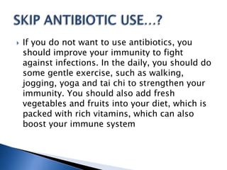  If you do not want to use antibiotics, you
should improve your immunity to fight
against infections. In the daily, you should do
some gentle exercise, such as walking,
jogging, yoga and tai chi to strengthen your
immunity. You should also add fresh
vegetables and fruits into your diet, which is
packed with rich vitamins, which can also
boost your immune system
 