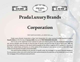 $10 000 $ 10 000
PradaLuxuryBrands
Corporation
FIRST MORTGAGE BOND, 10% SERIES DUE 2040
Prada Luxury Brands Corporation a New York Corporation for value received hereby promises to pay to
Roselle Soliva on the first day of January 2040, the sum of TEN THOUSAND DOLLARS.
And to pay to the registered owner interest on said sum shall be paid at the rate of 10 percentium (10%)
per annum payable semi-annually on the first day of January and the first day of July on each year. Both the
principal of and the interest on this bond shall be payable at the office or agency of the company in the City of
New York, United States of America, or at the option of the company in any coin or currency of the USA is legal
lender for the payment of public and private debts.
This bond shall be entitled to any security or benefit under the mortgage or be valid or become obligatory
for any purpose unless and until it what have been authenticated by the execution of the corporate in trust under
the mortgage of the certificate endorsed herein.
 