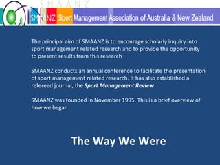 The principal aim of SMAANZ is to encourage scholarly inquiry into sport management related research and to provide the opportunity to present results from this research  SMAANZ conducts an annual conference to facilitate the presentation of sport management related research. It has also established a refereed journal, the  Sport Management Review SMAANZ was founded in November 1995. This is a brief overview of how we began  The Way We Were 