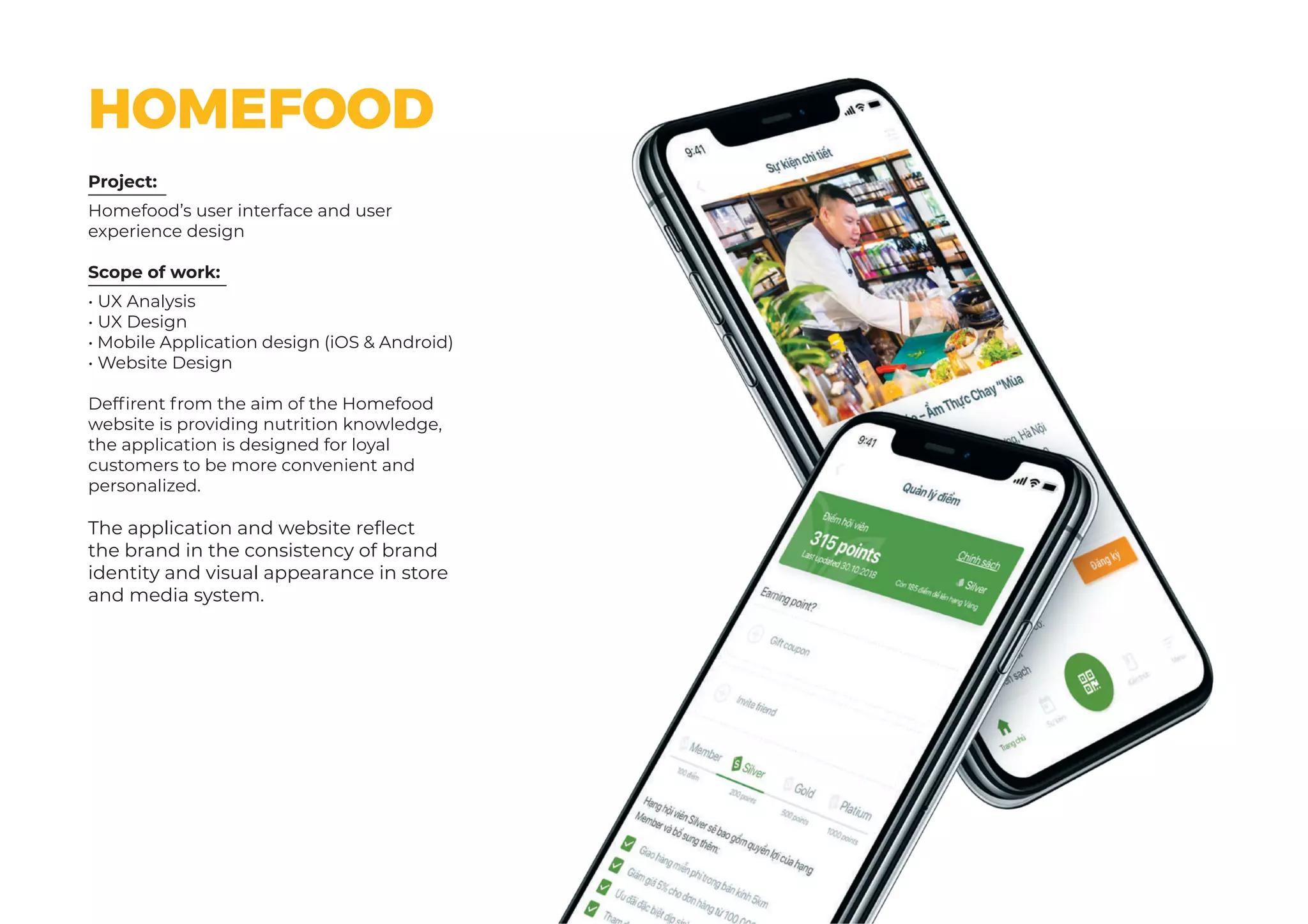 Project:
Scope of work:
Homefood’s user interface and user
experience design
• UX Analysis
• UX Design
• Mobile Application design (iOS & Android)
• Website Design
Deffirent from the aim of the Homefood
website is providing nutrition knowledge,
the application is designed for loyal
customers to be more convenient and
personalized.
The application and website reflect
the brand in the consistency of brand
identity and visual appearance in store
and media system.
HOMEFOOD
 