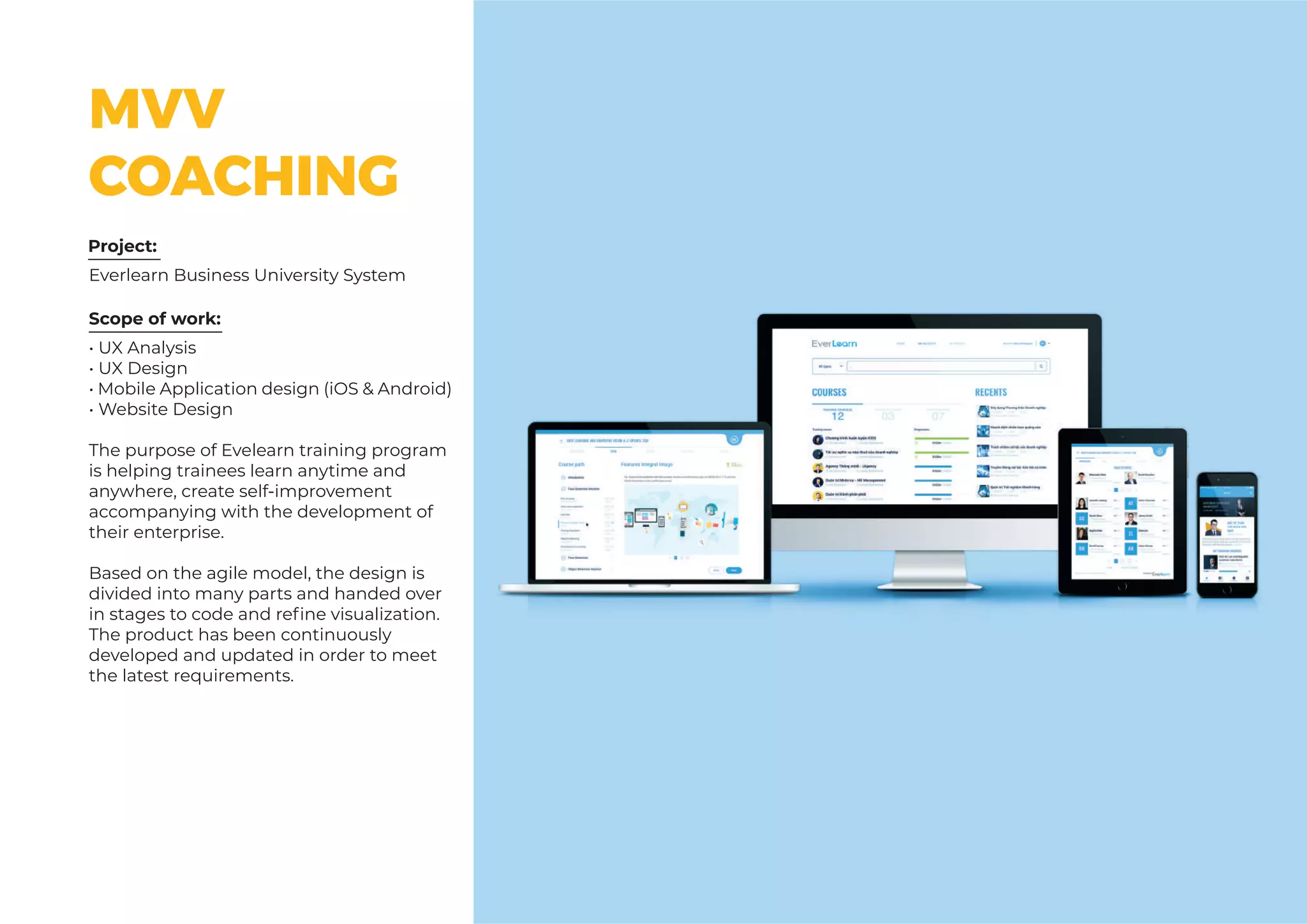 MVV
COACHING
Scope of work:
Everlearn Business University System
Project:
• UX Analysis
• UX Design
• Mobile Application design (iOS & Android)
• Website Design
The purpose of Evelearn training program
is helping trainees learn anytime and
anywhere, create self-improvement
accompanying with the development of
their enterprise.
Based on the agile model, the design is
divided into many parts and handed over
in stages to code and refine visualization.
The product has been continuously
developed and updated in order to meet
the latest requirements.
 
