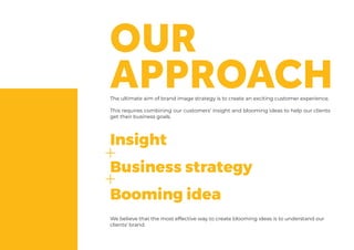 The ultimate aim of brand image strategy is to create an exciting customer experience.
This requires combining our customers’ insight and blooming ideas to help our clients
get their business goals.
We believe that the most effective way to create blooming ideas is to understand our
clients’ brand.
Insight
Business strategy
Booming idea
 
