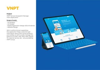 Scope of work: Client:
Project:
VNPT Service Ecosystem Manage-
ment Application
Scope of work:
• UX Analysis
• UX Design
• Mobile Application design (iOS & Android)
• Website Design
With multifunctional capabilities,
the application helps customers get
information about their active products
and validity as well as easily manage the
balance of credit, calls, data, SMS, Digital
TV, Internet service, etc... are provided by
VNPT Group.
VNPT
 