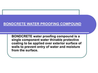 BONDCRETE WATER PROOFING COMPOUND 
BONDCRETE water proofing compound is a 
single component water thinable protective 
coating to be applied over exterior surface of 
walls to prevent entry of water and moisture 
from the surface. 
 