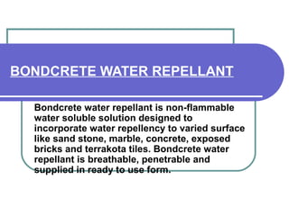 BONDCRETE WATER REPELLANT 
Bondcrete water repellant is non-flammable 
water soluble solution designed to 
incorporate water repellency to varied surface 
like sand stone, marble, concrete, exposed 
bricks and terrakota tiles. Bondcrete water 
repellant is breathable, penetrable and 
supplied in ready to use form. 
 