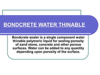 BONDCRETE WATER THINABLE 
Bondcrete sealer is a single component water 
thinable polymeric liquid for sealing porosity 
of sand stone, concrete and other porous 
surfaces. Water can be added to any quantity 
depending upon porosity of the surface. 
 