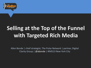 Selling at the Top of the Funnel
   with Targeted Rich Media
 Allen Bonde | chief strategist, The Pulse Network | partner, Digital
         Clarity Group | @abonde | #IMS13 New York City
 