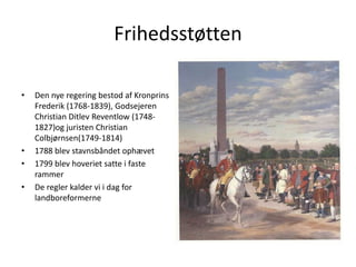 FrihedsstøttenDen nye regering bestod af Kronprins Frederik (1768-1839), Godsejeren Christian Ditlev Reventlow (1748-1827)og juristen Christian Colbjørnsen(1749-1814) 1788 blev stavnsbåndet ophævet1799 blev hoveriet satte i faste rammerDe regler kalder vi i dag for landboreformerne