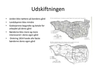 UdskiftningenJorden blev tættere på bondens gårdLandsbyeren blev mindreGodsejerene begyndte og betale for arbejdet på deres gårdBønderne blev mere og mere interesseret i deres egen gårdOmkring 1814 havde alle fæste bønderne deres egen gård