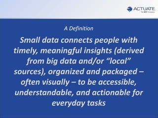 8
Actuate Corporation © 2014
 You need to perform Customer Analytics
 You need to be able to leverage Big Data and Multiple Disparate Data Sources
 You Can’t rely on IT or any other resource outside your Department
 You need it to be done with your Business Analyst and NOT a Data Scientist
 You need Response Times in Minutes not days
Customer Analytics…
For the Departmental Business Analyst…
Without the Data Scientist…
A Definition
Small data connects people with
timely, meaningful insights (derived
from big data and/or “local”
sources), organized and packaged –
often visually – to be accessible,
understandable, and actionable for
everyday tasks
 