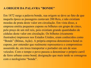 A ORIGEM DA PALAVRA "BONDE"

Em 1872 surge a palavra bonde, sua origem se deve ao fato de que
naquela época as passagens c...