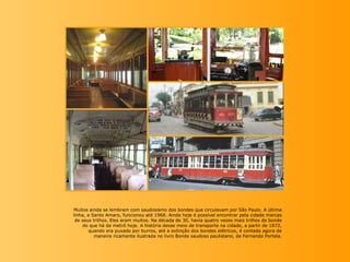 Muitos ainda se lembram com saudosismo dos bondes que circulavam por São Paulo. A última
linha, a Santo Amaro, funcionou a...