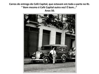Carros de entrega do Café Capital, que estavam em toda a parte no RJ. “  Bom mesmo é Café Capital outra vez! É bom…”  Anos...