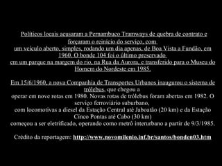 Políticos locais acusaram a Pernambuco Tramways de quebra de contrato e forçaram o reinício do serviço, com  um veículo aberto, simples, rodando um dia apenas, de Boa Vista a Fundão, em 1960. O bonde 104 foi o último preservado  em um parque na margem do rio, na Rua da Aurora, e transferido para o Museu do Homem do Nordeste em 1985. Em 15/6/1960, a nova Companhia de Transportes Urbanos inaugurou o sistema de trólebus , que chegou a  operar em nove rotas em 1980. Novas rotas de trólebus foram abertas em 1982. O serviço ferroviário suburbano,  com locomotivas a diesel da Estação Central até Jaboatão (20 km) e da Estação Cinco Pontas até Cabo (30 km) começou a ser eletrificado, operando como metrô interurbano a partir de 9/3/1985. Crédito da reportagem:  http://www.novomilenio.inf.br/santos/bonden03.htm 