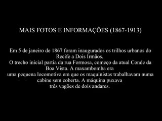 MAIS FOTOS E INFORMAÇÕES (1867-1913) Em 5 de janeiro de 1867 foram inaugurados os trilhos urbanos do Recife a Dois Irmãos.  O trecho inicial partia da rua Formosa, começo da atual Conde da Boa Vista. A maxambomba era  uma pequena locomotiva em que os maquinistas trabalhavam numa cabine sem coberta. A máquina puxava  três vagões de dois andares.   