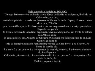 Veja como foi a notícia no DIARIO: “Começa hoje o serviço ordinário da via férrea do Recife ao Apipucos, limitado ao Caldeireiro, por ora;  partindo o primeiro trem da rua Formosa às 3 horas da tarde. O preço é, como ontem dissemos, 200 réis  por cada mil braças na lª. classe, única por ora enquanto durar o serviço provisório. Os pontos de parada do trem serão: rua da Soledade; depois da curva do Manguinho; em frente da estrada dos Aflitos; entre  as casas dos srs. drs. Augusto de Oliveira e Gusmão; em frente da casa do sr. Luís Gomes; entrada do  sítio da Jaqueira; saída do Parnamirim; entrada da Casa Forte; e no Chacon. As horas da partida são:  5 e meia, 7 e um quarto, 8 e três quartos da manhã; 3 e meia, 5 e 6 e meia da tarde, do Recife para o  Caldeireiro; 6 e meia, 8 e 9 e meia da manhã; 4 e um quarto, 5 e três quartos e 7 e meia da tarde, do  Caldeireiro para o Recife. 