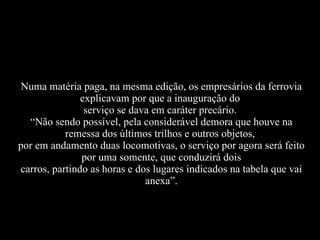 Numa matéria paga, na mesma edição, os empresários da ferrovia explicavam por que a inauguração do  serviço se dava em caráter precário.  “Não sendo possível, pela considerável demora que houve na remessa dos últimos trilhos e outros objetos,  por em andamento duas locomotivas, o serviço por agora será feito por uma somente, que conduzirá dois carros, partindo as horas e dos lugares indicados na tabela que vai anexa”. 