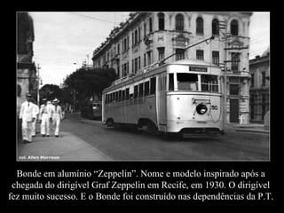 Bonde em alumínio “Zeppelin”. Nome e modelo inspirado após a chegada do dirigível Graf Zeppelin em Recife, em 1930. O dirigível fez muito sucesso. E o Bonde foi construído nas dependências da P.T. 