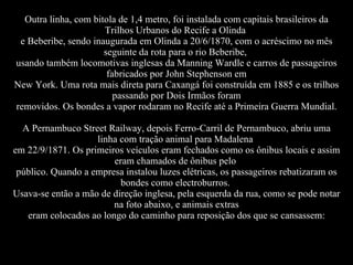 Outra linha, com bitola de 1,4 metro, foi instalada com capitais brasileiros da Trilhos Urbanos do Recife a Olinda  e Beberibe, sendo inaugurada em Olinda a 20/6/1870, com o acréscimo no mês seguinte da rota para o rio Beberibe,  usando também locomotivas inglesas da Manning Wardle e carros de passageiros fabricados por John Stephenson em New York. Uma rota mais direta para Caxangá foi construída em 1885 e os trilhos passando por Dois Irmãos foram removidos. Os bondes a vapor rodaram no Recife até a Primeira Guerra Mundial. A Pernambuco Street Railway, depois Ferro-Carril de Pernambuco, abriu uma linha com tração animal para Madalena  em 22/9/1871. Os primeiros veículos eram fechados como os ônibus locais e assim eram chamados de ônibus pelo  público. Quando a empresa instalou luzes elétricas, os passageiros rebatizaram os bondes como electroburros.  Usava-se então a mão de direção inglesa, pela esquerda da rua, como se pode notar na foto abaixo, e animais extras eram colocados ao longo do caminho para reposição dos que se cansassem: 