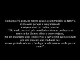Numa matéria paga, na mesma edição, os empresários da ferrovia explicavam por que a inauguração do  serviço se dava em caráter precário.  “Não sendo possível, pela considerável demora que houve na remessa dos últimos trilhos e outros objetos,  por em andamento duas locomotivas, o serviço por agora será feito por uma somente, que conduzirá dois carros, partindo as horas e dos lugares indicados na tabela que vai anexa”. 
