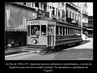Ao fim de 1930 a P.T. importou motores adicionais e controladores, e carros da Inglaterra para um novo modelo fechado. Os operadores o apelidaram de “Gigolô”. 