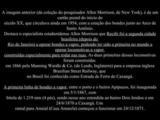 A imagem anterior (da coleção do pesquisador Allen Morrison, de New York), é de um cartão postal do início do século XX, que circulava ainda em 1954, com a estação dos bondes junto ao Arco de Santo Antônio. Destaca o especialista estadunidense Allen Morrison que  Recife foi a segunda cidade brasileira (depois do  Rio de Janeiro) a operar bondes a vapor, podendo ter sido a primeira no mundo a operar locomotivas a vapor  construídas especialmente para rodar nas ruas.  As duas primeiras dessas locomotivas foram construídas  em 1866 pela Manning Wardle & Co. (de Leeds, Inglaterra) para a empresa inglesa Brazilian Street Railway, que  no Brasil foi conhecida como Estrada de Ferro de Caxangá. A primeira linha de bondes a vapor , entre o porto e o bairro Apipucos, foi inaugurada em 5/1/1867, com bitola de 1.219 mm (4 pés), sendo nesse ano estendida ao bairro Dois Irmãos e em 24/6/1870 a Caxangá. Um  ramal para Arraial (Casa Amarela) começou a funcionar em 24/12/1871. 