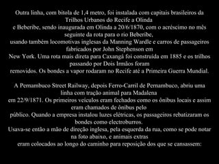 Outra linha, com bitola de 1,4 metro, foi instalada com capitais brasileiros da Trilhos Urbanos do Recife a Olinda  e Beberibe, sendo inaugurada em Olinda a 20/6/1870, com o acréscimo no mês seguinte da rota para o rio Beberibe,  usando também locomotivas inglesas da Manning Wardle e carros de passageiros fabricados por John Stephenson em New York. Uma rota mais direta para Caxangá foi construída em 1885 e os trilhos passando por Dois Irmãos foram removidos. Os bondes a vapor rodaram no Recife até a Primeira Guerra Mundial. A Pernambuco Street Railway, depois Ferro-Carril de Pernambuco, abriu uma linha com tração animal para Madalena  em 22/9/1871. Os primeiros veículos eram fechados como os ônibus locais e assim eram chamados de ônibus pelo  público. Quando a empresa instalou luzes elétricas, os passageiros rebatizaram os bondes como electroburros.  Usava-se então a mão de direção inglesa, pela esquerda da rua, como se pode notar na foto abaixo, e animais extras eram colocados ao longo do caminho para reposição dos que se cansassem: 