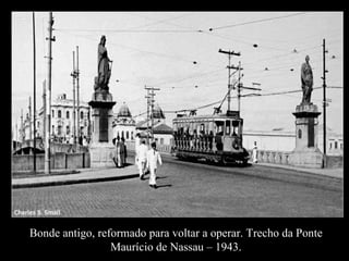 Bonde antigo, reformado para voltar a operar. Trecho da Ponte Maurício de Nassau – 1943. 