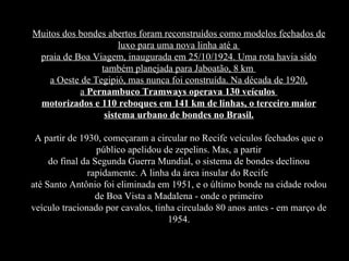 Muitos dos bondes abertos foram reconstruídos como modelos fechados de luxo para uma nova linha até a  praia de Boa Viagem, inaugurada em 25/10/1924. Uma rota havia sido também planejada para Jaboatão, 8 km  a Oeste de Tegipió, mas nunca foi construída. Na década de 1920, a  Pernambuco Tramways operava 130 veículos  motorizados e 110 reboques em 141 km de linhas, o terceiro maior sistema urbano de bondes no Brasil. A partir de 1930, começaram a circular no Recife veículos fechados que o público apelidou de zepelins. Mas, a partir do final da Segunda Guerra Mundial, o sistema de bondes declinou rapidamente. A linha da área insular do Recife  até Santo Antônio foi eliminada em 1951, e o último bonde na cidade rodou de Boa Vista a Madalena - onde o primeiro veículo tracionado por cavalos, tinha circulado 80 anos antes - em março de 1954. 