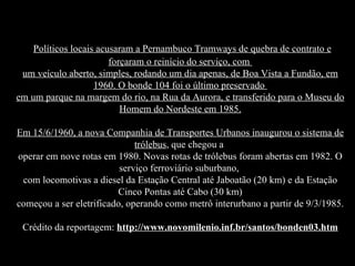 Políticos locais acusaram a Pernambuco Tramways de quebra de contrato e forçaram o reinício do serviço, com  um veículo aberto, simples, rodando um dia apenas, de Boa Vista a Fundão, em 1960. O bonde 104 foi o último preservado  em um parque na margem do rio, na Rua da Aurora, e transferido para o Museu do Homem do Nordeste em 1985. Em 15/6/1960, a nova Companhia de Transportes Urbanos inaugurou o sistema de trólebus , que chegou a  operar em nove rotas em 1980. Novas rotas de trólebus foram abertas em 1982. O serviço ferroviário suburbano,  com locomotivas a diesel da Estação Central até Jaboatão (20 km) e da Estação Cinco Pontas até Cabo (30 km) começou a ser eletrificado, operando como metrô interurbano a partir de 9/3/1985. Crédito da reportagem:  http://www.novomilenio.inf.br/santos/bonden03.htm 