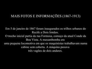 MAIS FOTOS E INFORMAÇÕES (1867-1913) Em 5 de janeiro de 1867 foram inaugurados os trilhos urbanos do Recife a Dois Irmãos.  O trecho inicial partia da rua Formosa, começo da atual Conde da Boa Vista. A maxambomba era  uma pequena locomotiva em que os maquinistas trabalhavam numa cabine sem coberta. A máquina puxava  três vagões de dois andares.   