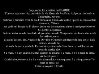 Veja como foi a notícia no DIARIO: “Começa hoje o serviço ordinário da via férrea do Recife ao Apipucos, limitado ao Caldeireiro, por ora;  partindo o primeiro trem da rua Formosa às 3 horas da tarde. O preço é, como ontem dissemos, 200 réis  por cada mil braças na lª. classe, única por ora enquanto durar o serviço provisório. Os pontos de parada do trem serão: rua da Soledade; depois da curva do Manguinho; em frente da estrada dos Aflitos; entre  as casas dos srs. drs. Augusto de Oliveira e Gusmão; em frente da casa do sr. Luís Gomes; entrada do  sítio da Jaqueira; saída do Parnamirim; entrada da Casa Forte; e no Chacon. As horas da partida são:  5 e meia, 7 e um quarto, 8 e três quartos da manhã; 3 e meia, 5 e 6 e meia da tarde, do Recife para o  Caldeireiro; 6 e meia, 8 e 9 e meia da manhã; 4 e um quarto, 5 e três quartos e 7 e meia da tarde, do  Caldeireiro para o Recife. 