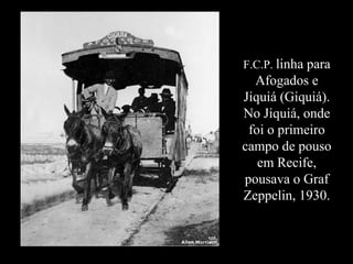 F.C.P.  linha para Afogados e Jiquiá (Giquiá). No Jiquiá, onde foi o primeiro campo de pouso em Recife, pousava o Graf Zeppelin, 1930. 