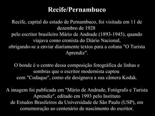Recife/Pernambuco Recife, capital do estado de Pernambuco, foi visitada em 11 de dezembro de 1928  pelo escritor brasileiro Mário de Andrade (1893-1945), quando viajava como cronista do Diário Nacional, obrigando-se a enviar diariamente textos para a coluna "O Turista Aprendiz". O bonde é o centro dessa composição fotográfica de linhas e sombras que o escritor modernista captou  com "Codaque", como ele designava a sua câmera Kodak. A imagem foi publicada em "Mário de Andrade, Fotógrafo e Turista Aprendiz", editado em 1993 pelo Instituto de Estudos Brasileiros da Universidade de São Paulo (USP), em comemoração ao centenário de nascimento do escritor. 