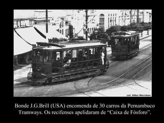 Bonde J.G.Brill (USA) encomenda de 30 carros da Pernambuco Tramways. Os recifenses apelidaram de “Caixa de Fósforo”. 