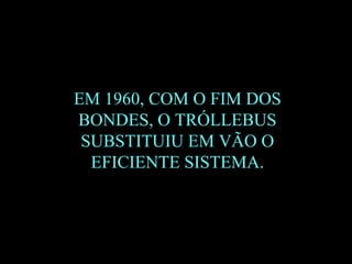 EM 1960, COM O FIM DOS BONDES, O TRÓLLEBUS SUBSTITUIU EM VÃO O EFICIENTE SISTEMA. 