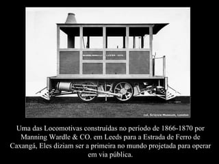 Uma das Locomotivas construídas no período de 1866-1870 por
   Manning Wardle & CO. em Leeds para a Estrada de Ferro de
Caxangá, Eles diziam ser a primeira no mundo projetada para operar
                          em via pública.
 
