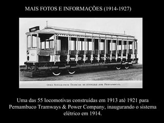 MAIS FOTOS E INFORMAÇÕES (1914-1927)




   Uma das 55 locomotivas construídas em 1913 até 1921 para
Pernambuco Tramways & Power Company, inaugurando o sistema
                      elétrico em 1914.
 