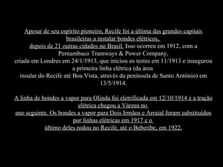 Apesar de seu espírito pioneiro, Recife foi a última das grandes capitais
                     brasileiras a instalar bondes elétricos,
      depois de 21 outras cidades no Brasil. Isso ocorreu em 1912, com a
                 Pernambuco Tramways & Power Company,
criada em Londres em 24/1/1913, que iniciou os testes em 11/1913 e inaugurou
                        a primeira linha elétrica (da área
  insular do Recife até Boa Vista, através da península de Santo Antônio) em
                                    13/5/1914.

A linha de bondes a vapor para Olinda foi eletrificada em 12/10/1914 e a tração
                          elétrica chegou a Várzea no
ano seguinte. Os bondes a vapor para Dois Irmãos e Arraial foram substituídos
                       por linhas elétricas em 1917 e o
            último deles rodou no Recife, até o Beberibe, em 1922.
 