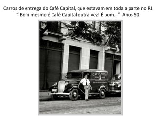 Carros de entrega do Café Capital, que estavam em toda a parte no RJ. “  Bom mesmo é Café Capital outra vez! É bom…”  Anos 50. 