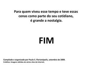 Para quem viveu esse tempo e teve essas
                cenas como parte do seu cotidiano,
                       é grande a nostalgia.




                                              FIM
Compilado e organizado por Paulo S. Florianópolis, setembro de 2009.
Créditos: Imagens obtidas de vários sites da Internet.
 