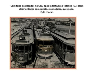 Cemitério dos Bondes no Caju após a destivação total no RJ. Foram
       desmontados para sucata, e a madeira, queimada.
                          É de chorar.
 