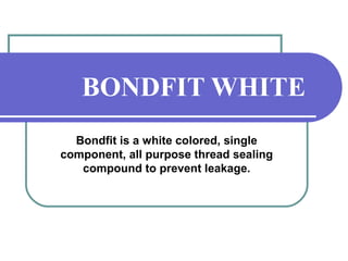 BONDFIT WHITE 
Bondfit is a white colored, single 
component, all purpose thread sealing 
compound to prevent leakage. 
 