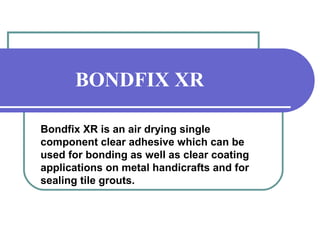 BONDFIX XR 
Bondfix XR is an air drying single 
component clear adhesive which can be 
used for bonding as well as clear coating 
applications on metal handicrafts and for 
sealing tile grouts. 
 
